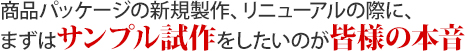 商品パッケージの新規製作、リニューアルのに、まずはサンプル試作したいのが皆様の本音